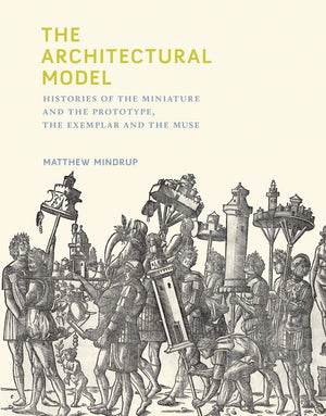The Architectural Model: Histories of the Miniature and the Prototype, the Exemplar and the Muse (Mit Press)