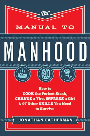 The Manual to Manhood: How to Cook the Perfect Steak, Change a Tire, Impress a Girl & 97 Other Skills You Need to Survive