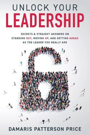 Unlock Your Leadership: Secrets & Straight Answers on Standing Out, Moving Up, and Getting Ahead as the Leader You Really Are